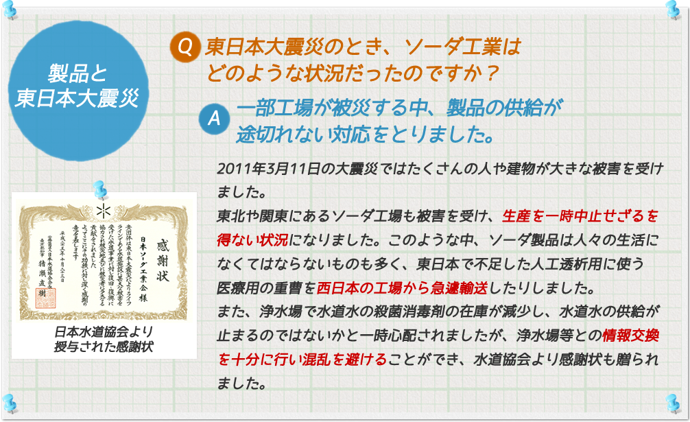 製品と東日本大震災
Q. 東日本大震災のとき、ソーダ工業はどのような状況だったのですか?
A. 一部工場が被災する中、製品の供給が途切れない対応をとりました。