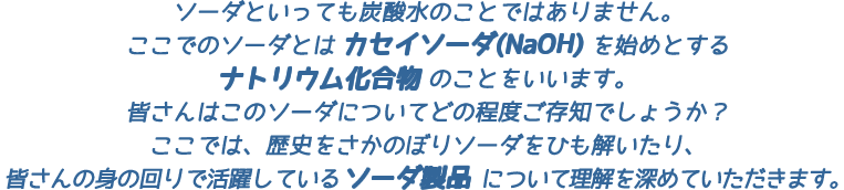 ソーダといっても炭酸水のことではありません。ここでのソーダとはカセイソーダ(NaOH)を始めとするナトリウム化合物のことをいいます。皆さんはこのソーダについてどの程度ご存知でしょうか?ここでは、歴史をさかのぼりソーダをひも解いたり、皆さんの身の回りで活躍しているソーダ製品について理解を深めていただきます。