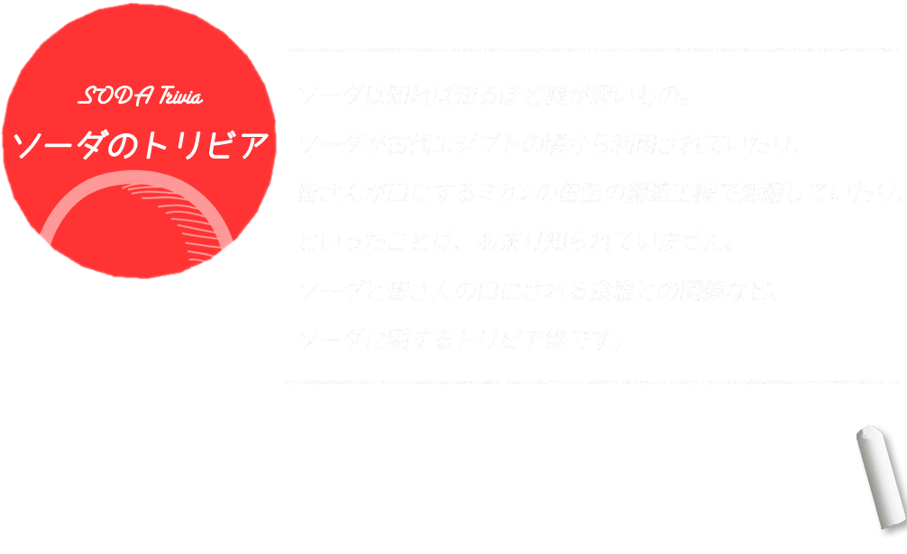 ソーダは知れば知るほど奥が深いもの。ソーダが古代エジプトの頃から利用されていたり、皆さんが口にするミカンの缶詰の製造工程で活躍していたり、といったことは、あまり知られていません。ソーダと皆さんの口にされる食塩との関係など、ソーダに関するトリビア集です。